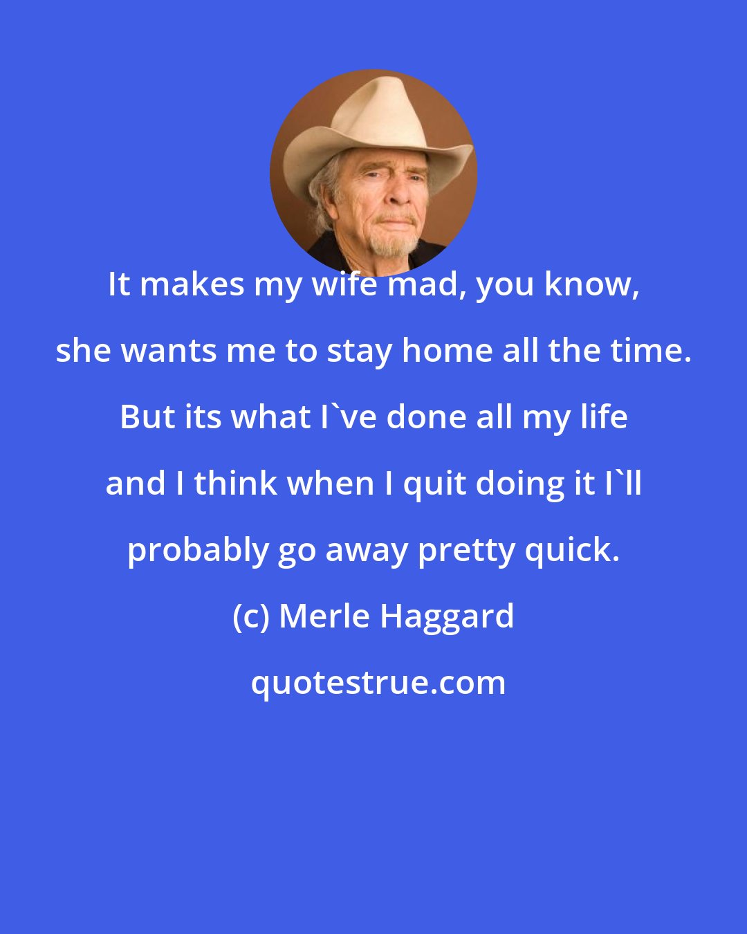 Merle Haggard: It makes my wife mad, you know, she wants me to stay home all the time. But its what I've done all my life and I think when I quit doing it I'll probably go away pretty quick.