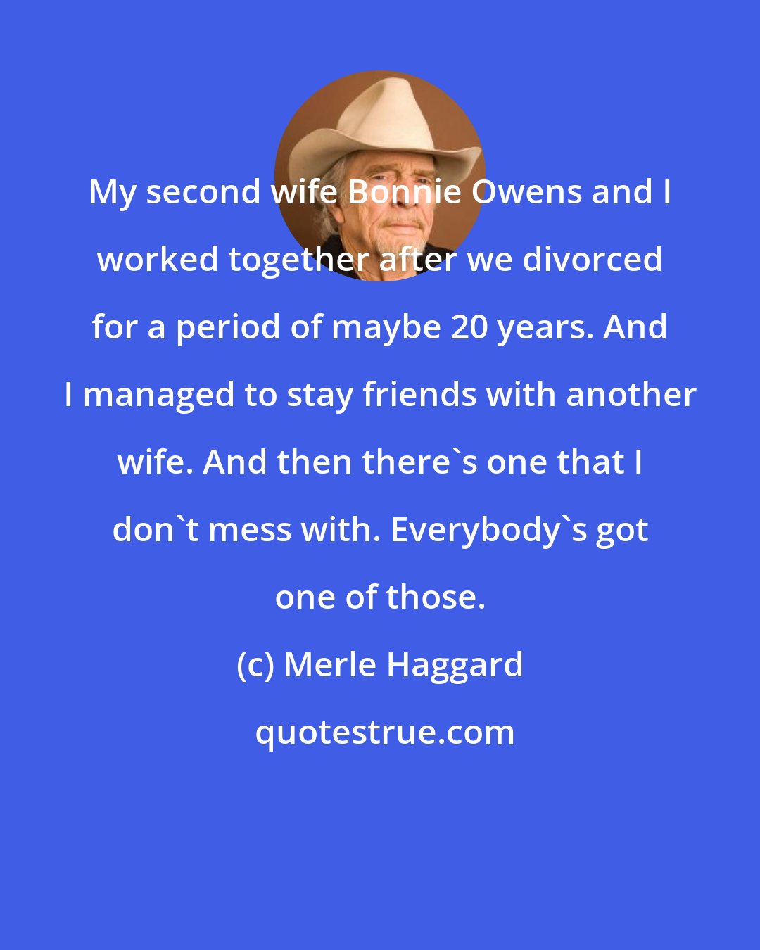Merle Haggard: My second wife Bonnie Owens and I worked together after we divorced for a period of maybe 20 years. And I managed to stay friends with another wife. And then there's one that I don't mess with. Everybody's got one of those.
