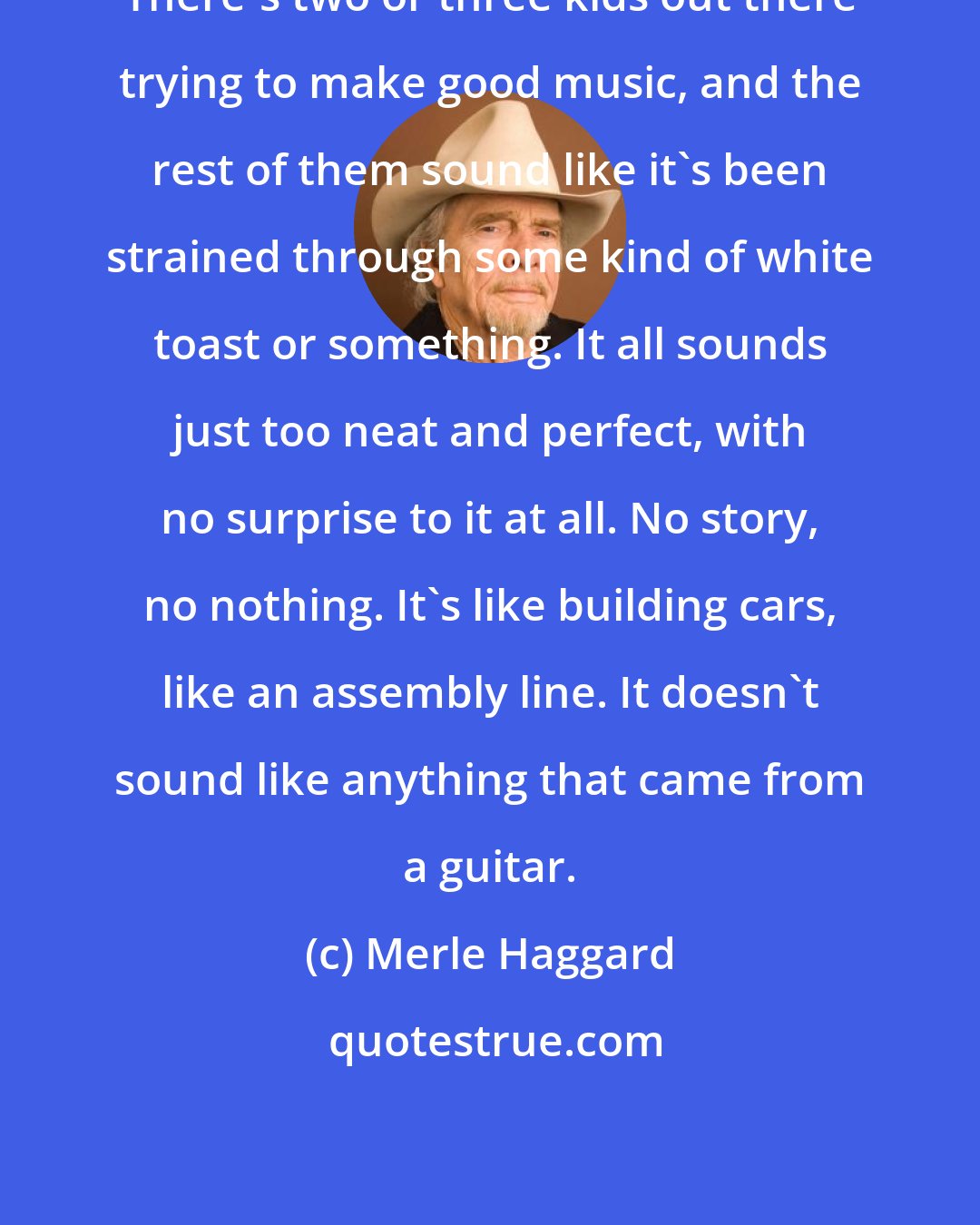 Merle Haggard: There's two or three kids out there trying to make good music, and the rest of them sound like it's been strained through some kind of white toast or something. It all sounds just too neat and perfect, with no surprise to it at all. No story, no nothing. It's like building cars, like an assembly line. It doesn't sound like anything that came from a guitar.