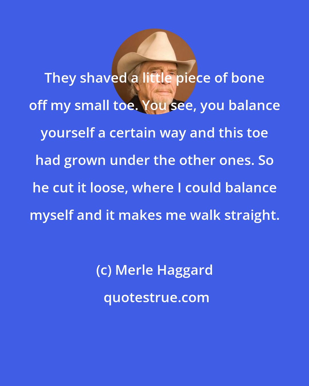 Merle Haggard: They shaved a little piece of bone off my small toe. You see, you balance yourself a certain way and this toe had grown under the other ones. So he cut it loose, where I could balance myself and it makes me walk straight.