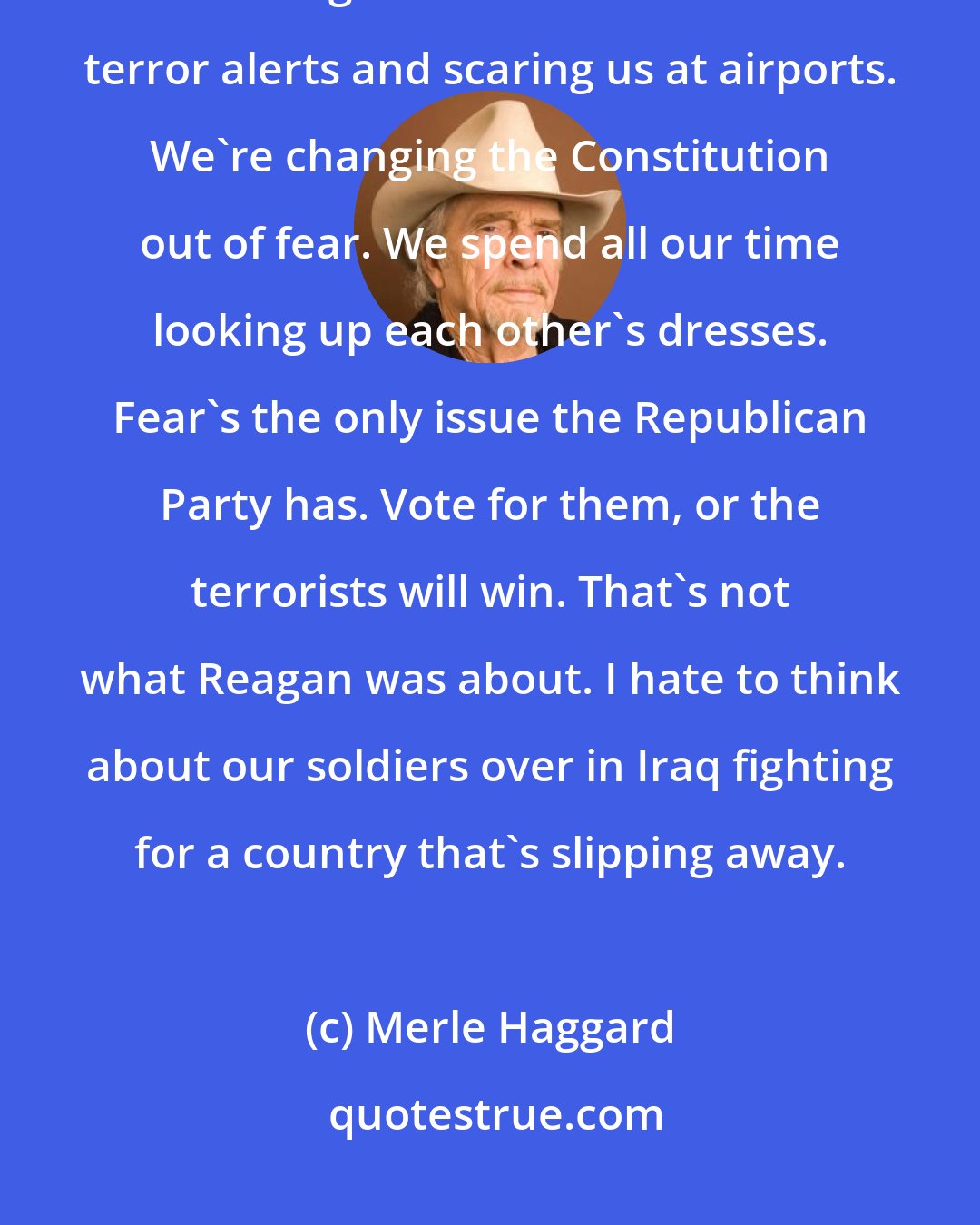 Merle Haggard: This is America. We're proud. We're not afraid of a bunch of terrorists. But this government is all about terror alerts and scaring us at airports. We're changing the Constitution out of fear. We spend all our time looking up each other's dresses. Fear's the only issue the Republican Party has. Vote for them, or the terrorists will win. That's not what Reagan was about. I hate to think about our soldiers over in Iraq fighting for a country that's slipping away.