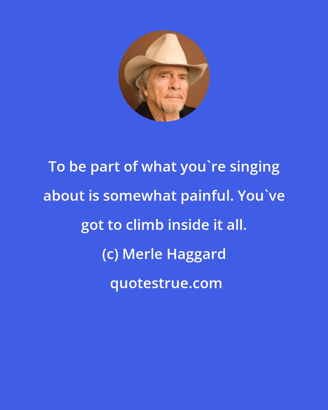 Merle Haggard: To be part of what you're singing about is somewhat painful. You've got to climb inside it all.