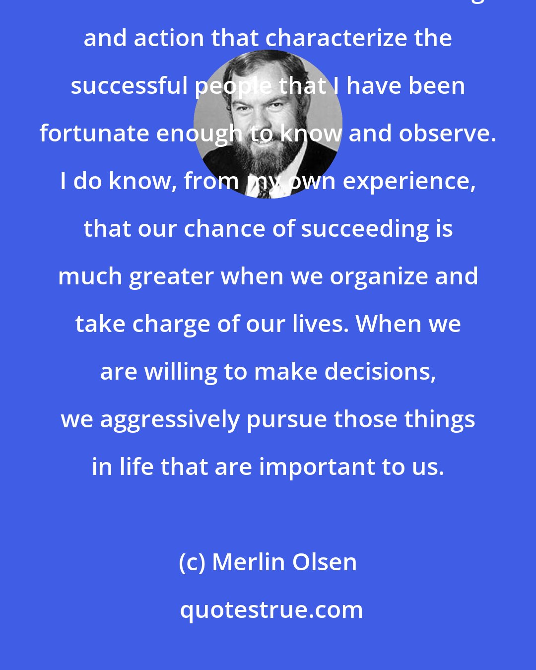Merlin Olsen: I do not believe that there is any secret or single formula for success, but there are common threads of thought and action that characterize the successful people that I have been fortunate enough to know and observe. I do know, from my own experience, that our chance of succeeding is much greater when we organize and take charge of our lives. When we are willing to make decisions, we aggressively pursue those things in life that are important to us.