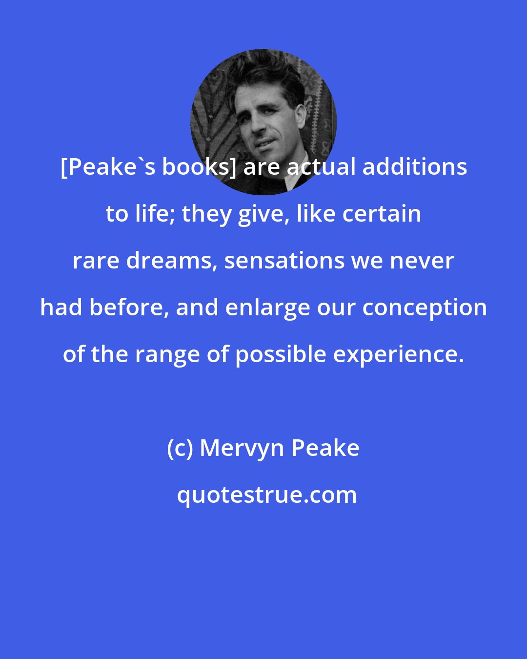 Mervyn Peake: [Peake's books] are actual additions to life; they give, like certain rare dreams, sensations we never had before, and enlarge our conception of the range of possible experience.