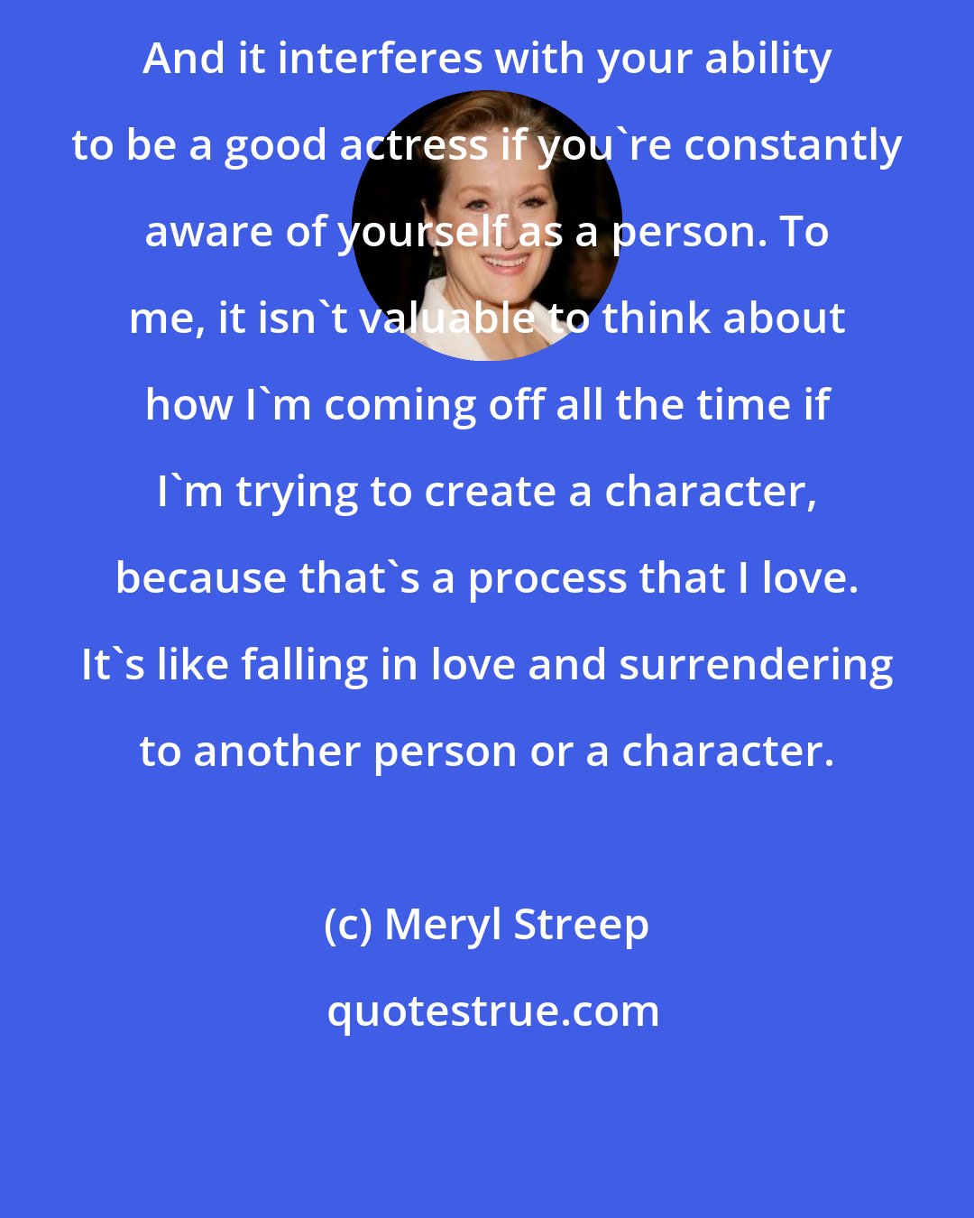 Meryl Streep: And it interferes with your ability to be a good actress if you're constantly aware of yourself as a person. To me, it isn't valuable to think about how I'm coming off all the time if I'm trying to create a character, because that's a process that I love. It's like falling in love and surrendering to another person or a character.
