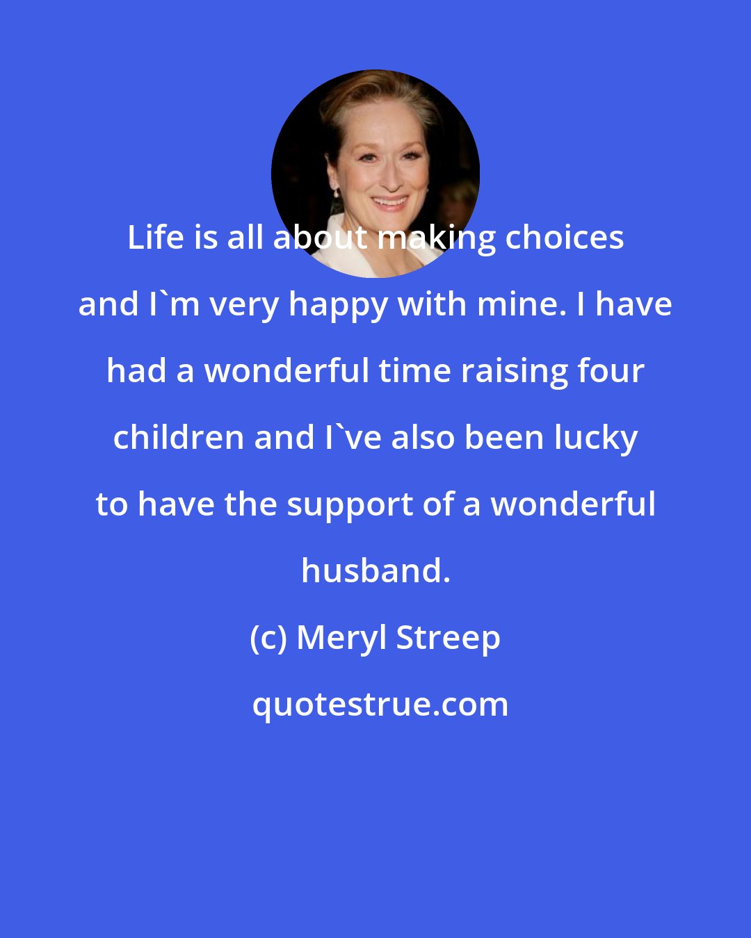 Meryl Streep: Life is all about making choices and I'm very happy with mine. I have had a wonderful time raising four children and I've also been lucky to have the support of a wonderful husband.