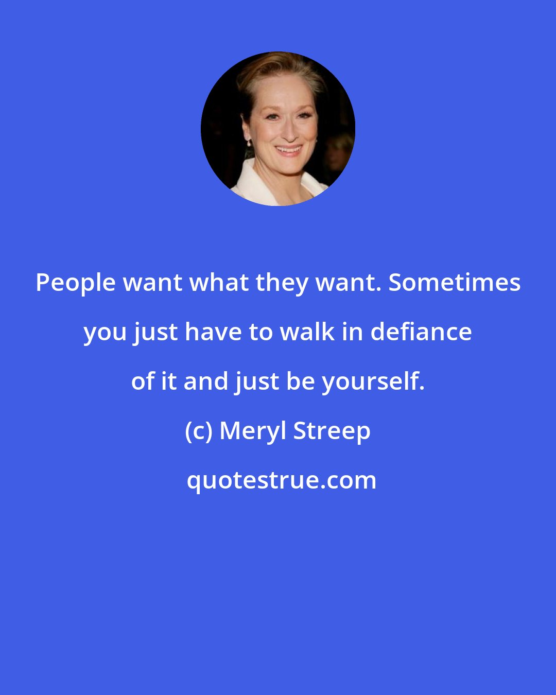 Meryl Streep: People want what they want. Sometimes you just have to walk in defiance of it and just be yourself.