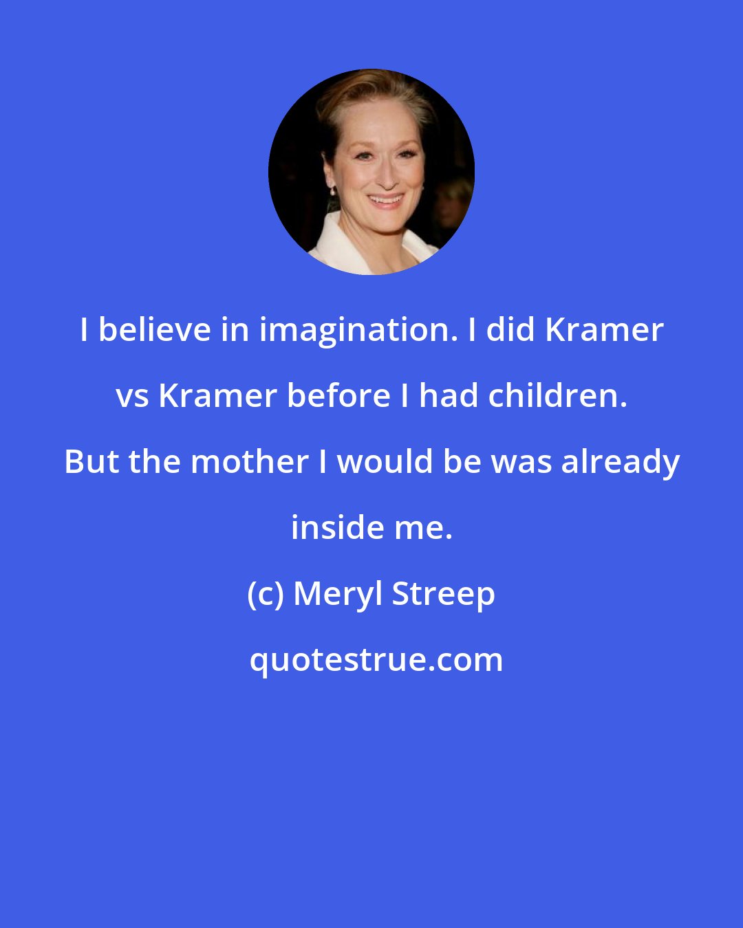 Meryl Streep: I believe in imagination. I did Kramer vs Kramer before I had children. But the mother I would be was already inside me.