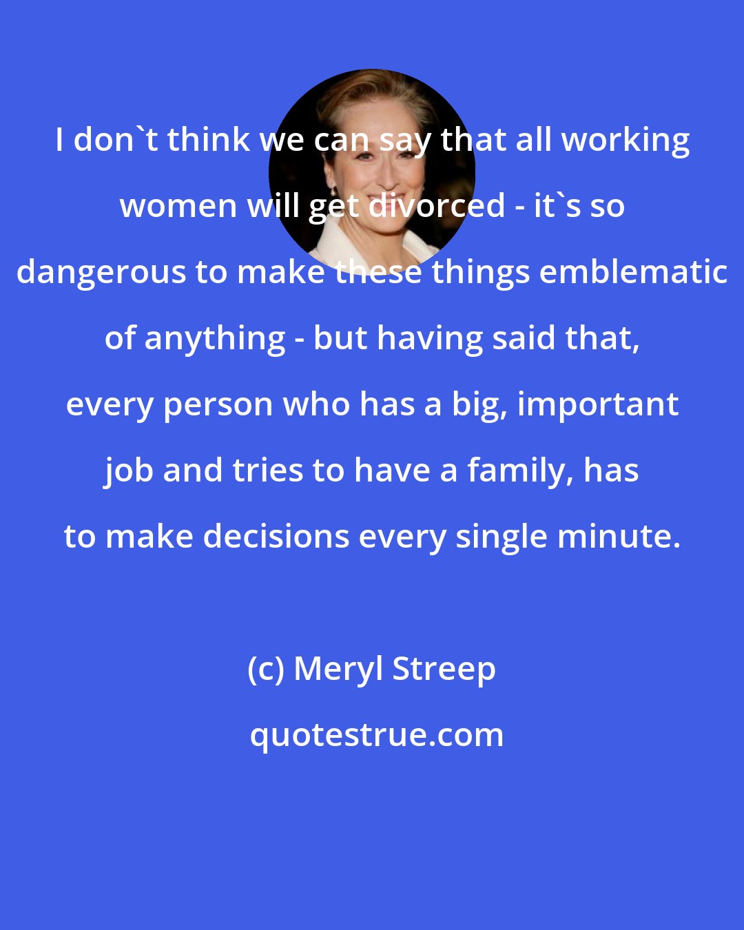Meryl Streep: I don't think we can say that all working women will get divorced - it's so dangerous to make these things emblematic of anything - but having said that, every person who has a big, important job and tries to have a family, has to make decisions every single minute.