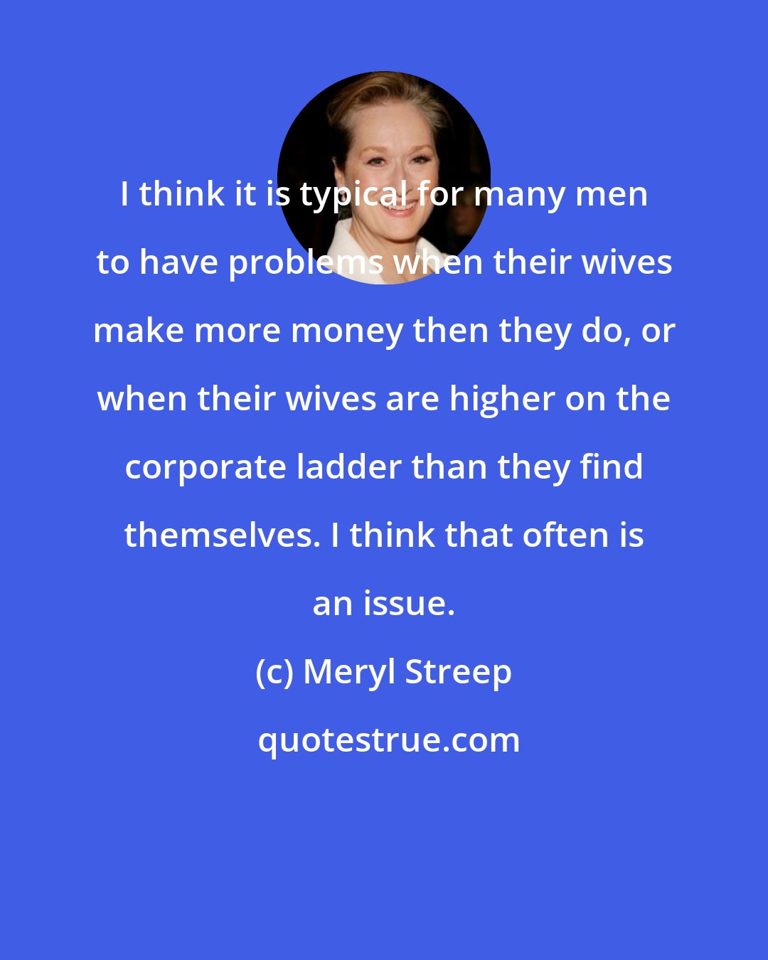 Meryl Streep: I think it is typical for many men to have problems when their wives make more money then they do, or when their wives are higher on the corporate ladder than they find themselves. I think that often is an issue.