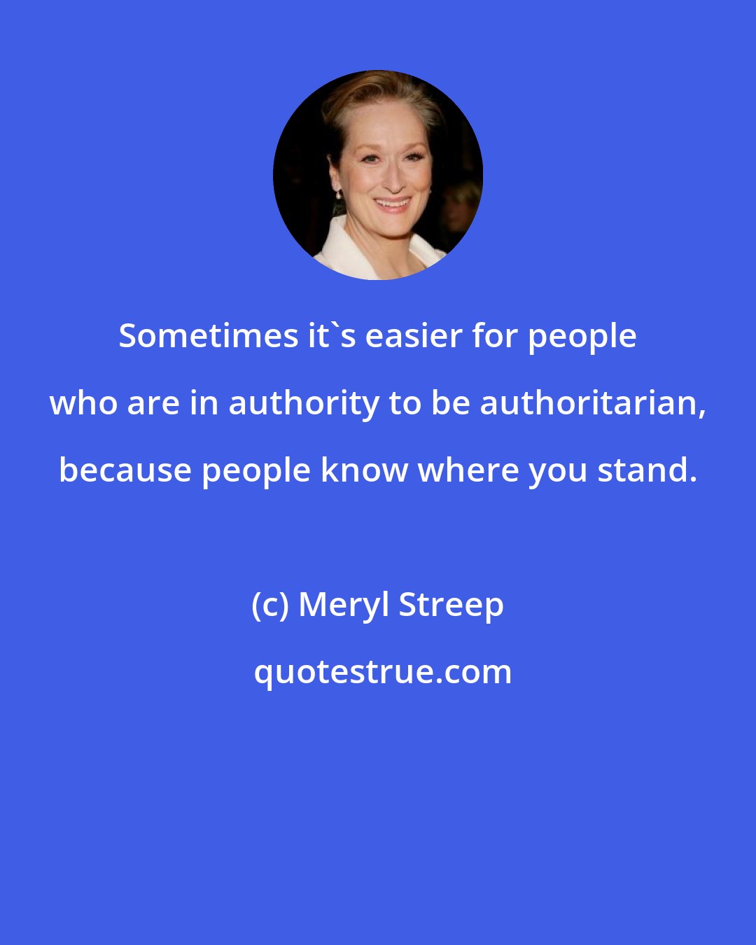 Meryl Streep: Sometimes it's easier for people who are in authority to be authoritarian, because people know where you stand.
