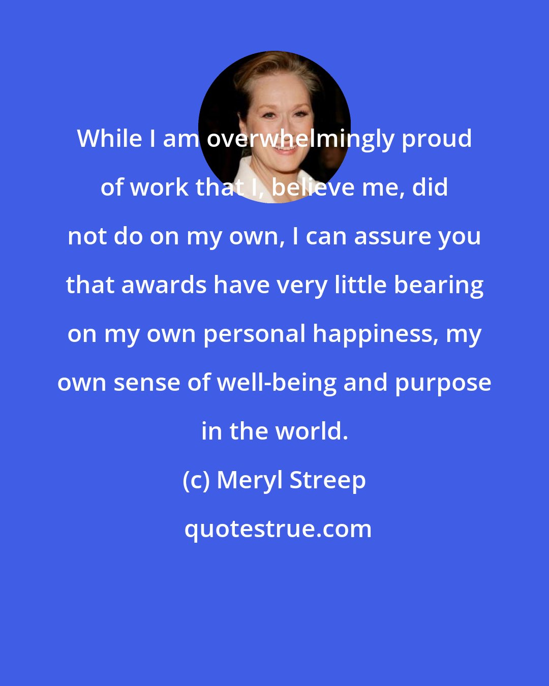 Meryl Streep: While I am overwhelmingly proud of work that I, believe me, did not do on my own, I can assure you that awards have very little bearing on my own personal happiness, my own sense of well-being and purpose in the world.