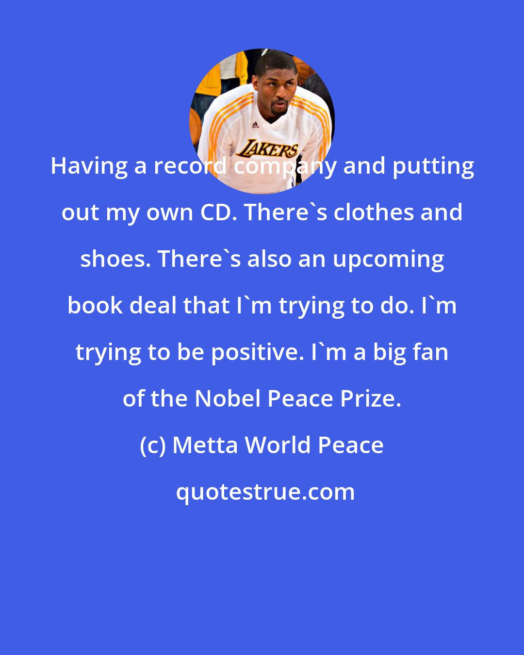 Metta World Peace: Having a record company and putting out my own CD. There's clothes and shoes. There's also an upcoming book deal that I'm trying to do. I'm trying to be positive. I'm a big fan of the Nobel Peace Prize.