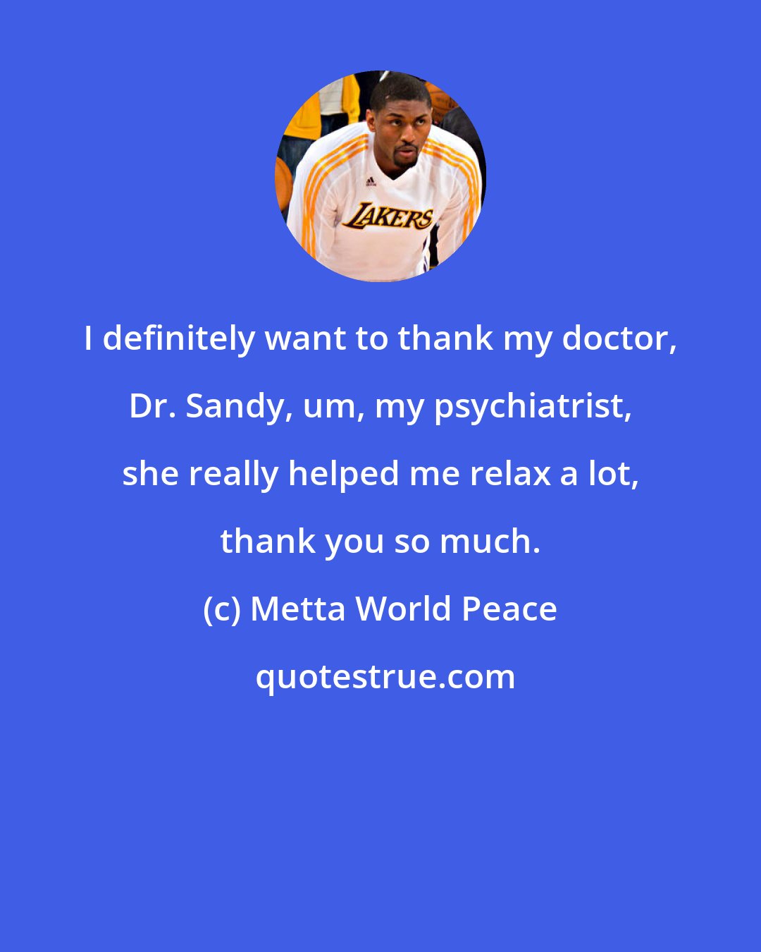 Metta World Peace: I definitely want to thank my doctor, Dr. Sandy, um, my psychiatrist, she really helped me relax a lot, thank you so much.