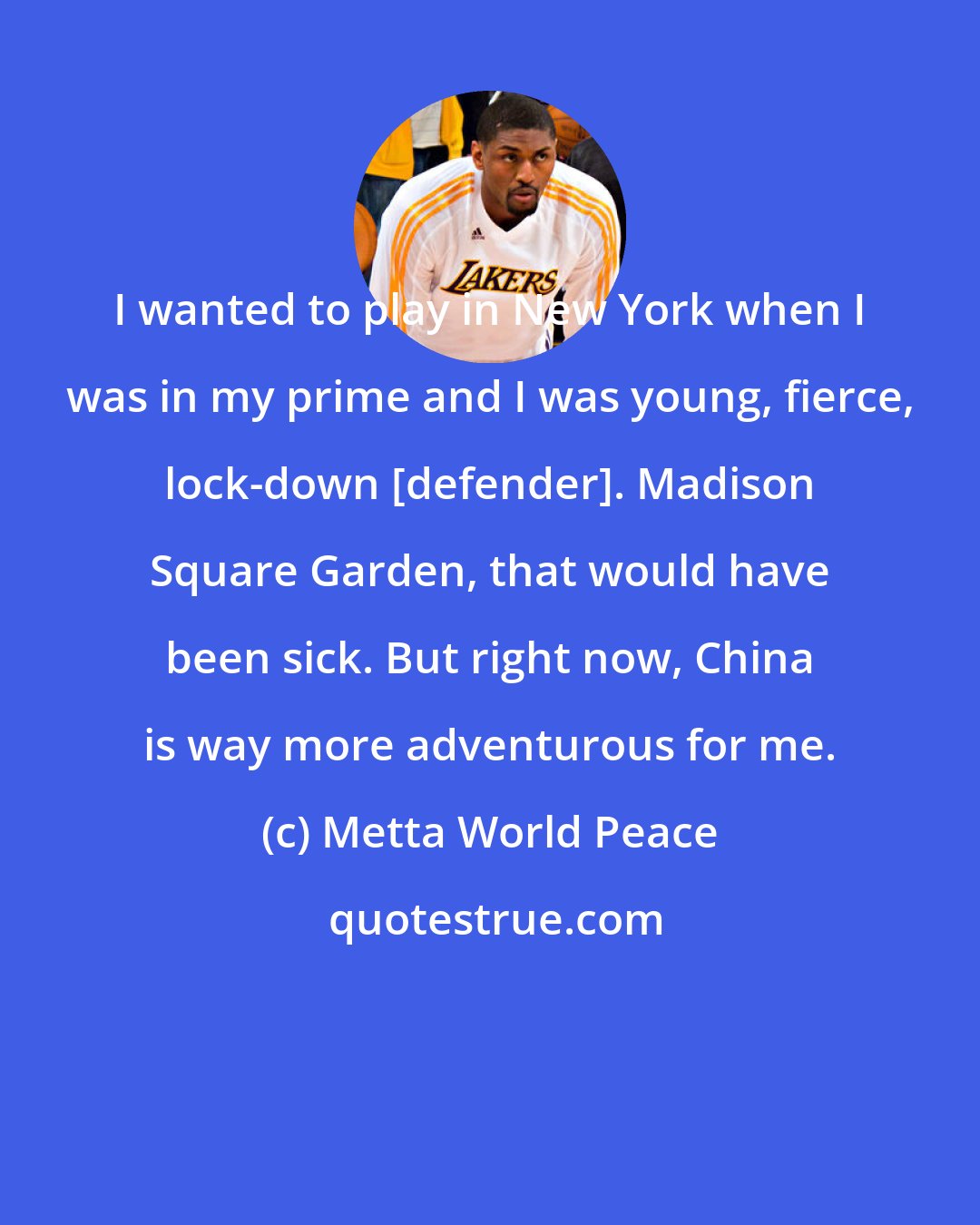 Metta World Peace: I wanted to play in New York when I was in my prime and I was young, fierce, lock-down [defender]. Madison Square Garden, that would have been sick. But right now, China is way more adventurous for me.