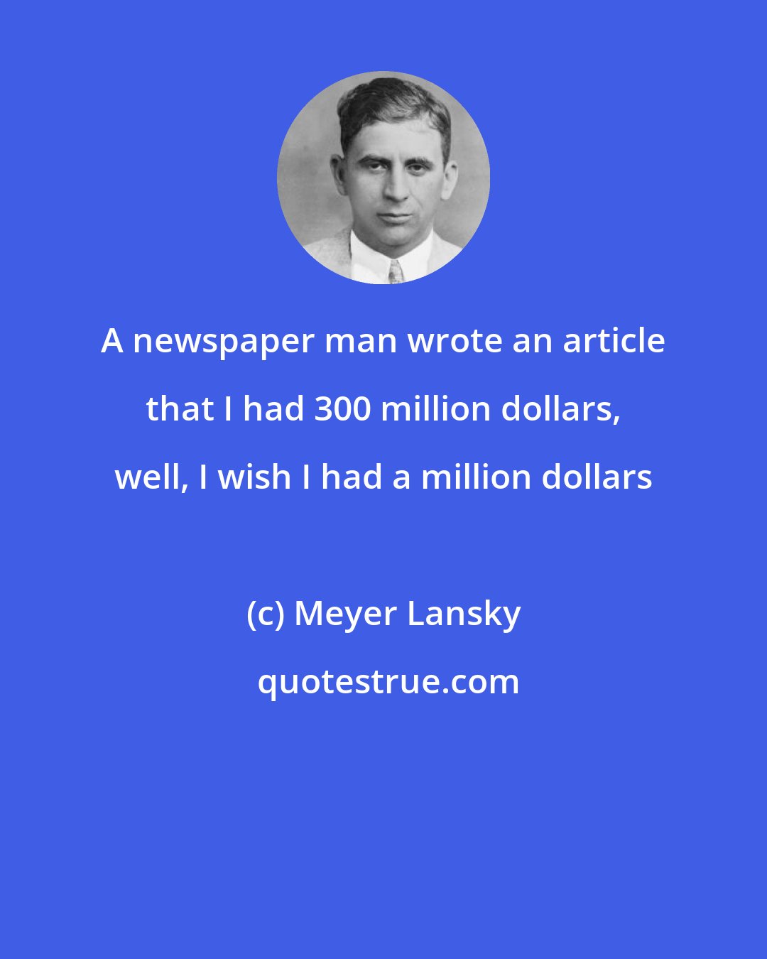 Meyer Lansky: A newspaper man wrote an article that I had 300 million dollars, well, I wish I had a million dollars