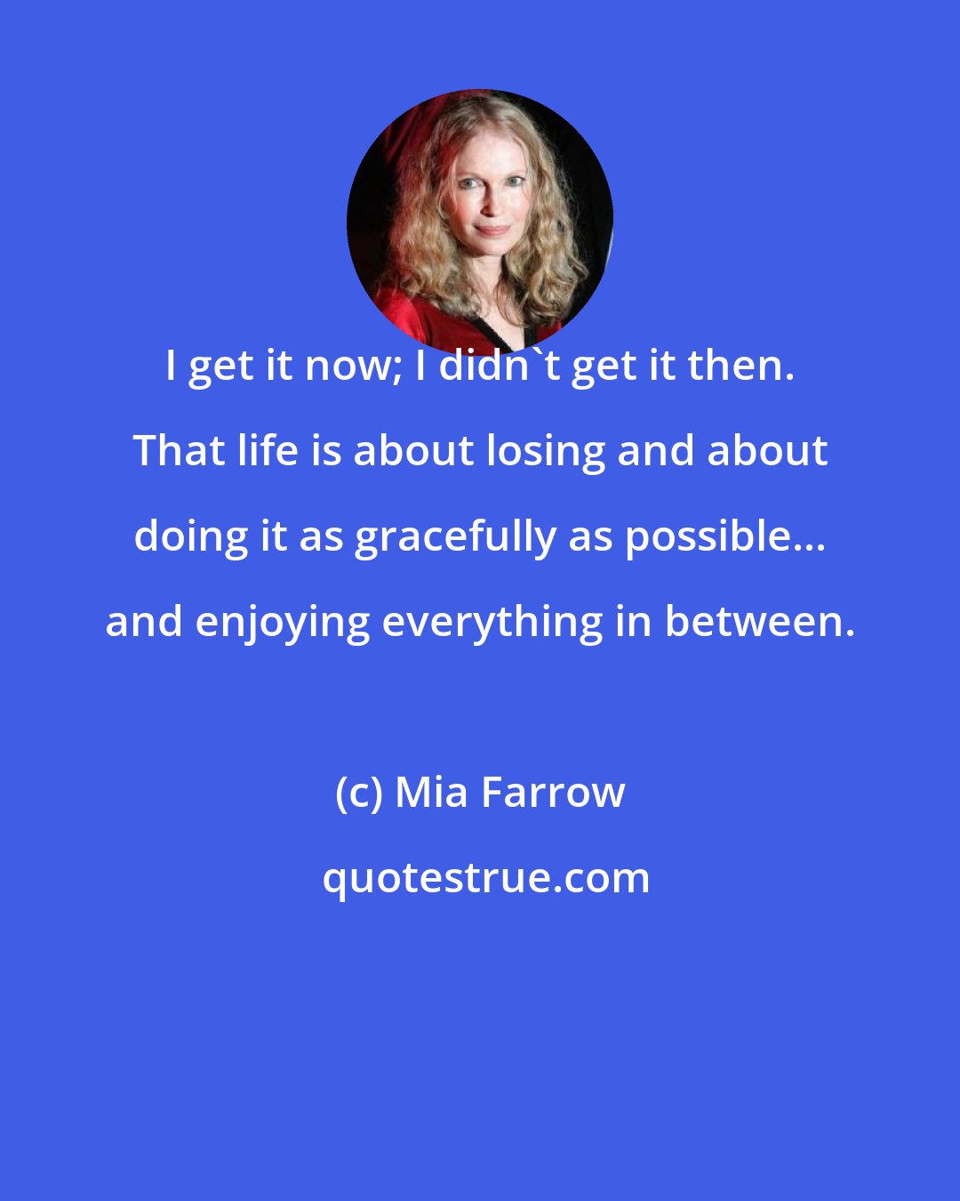 Mia Farrow: I get it now; I didn't get it then. That life is about losing and about doing it as gracefully as possible... and enjoying everything in between.