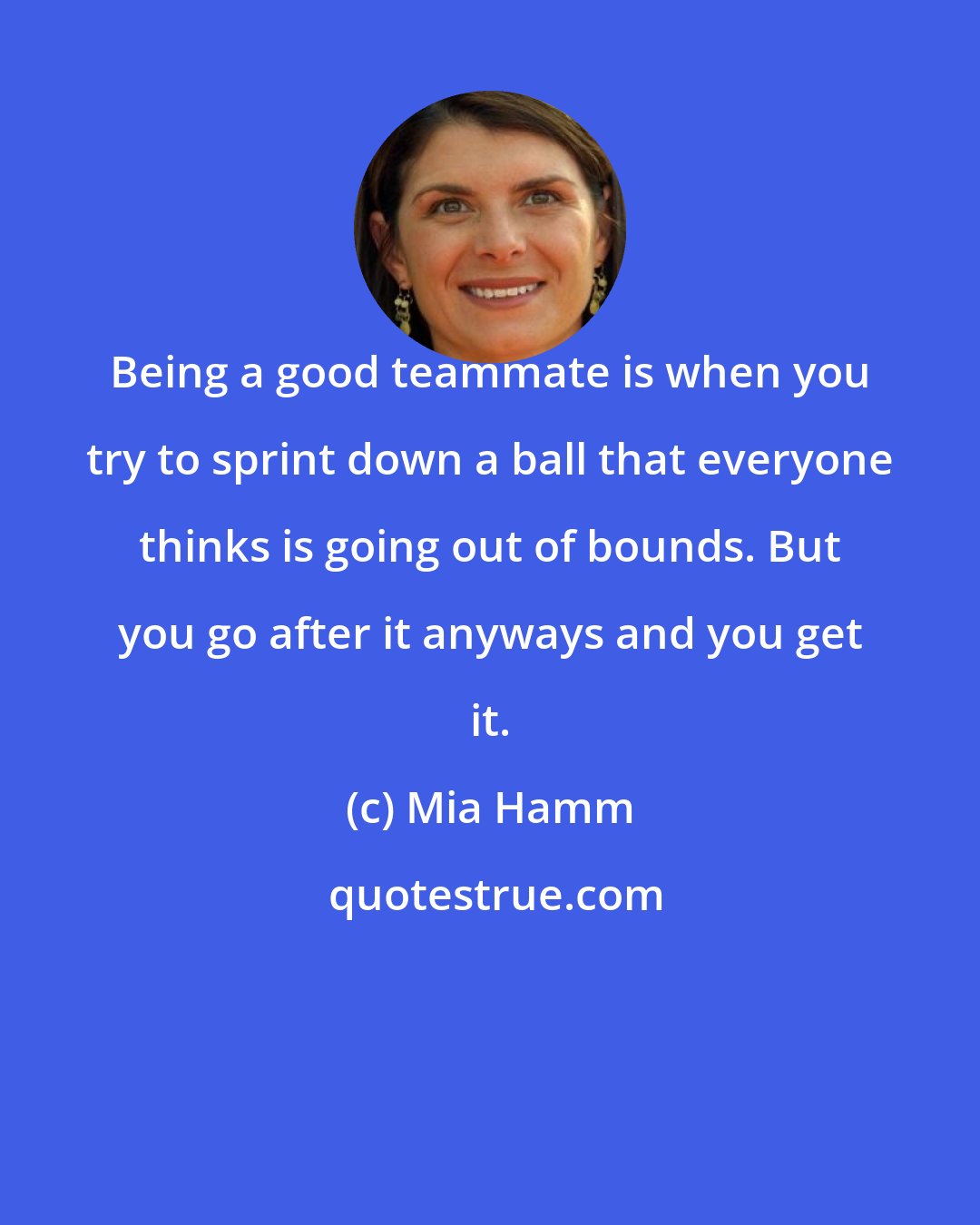 Mia Hamm: Being a good teammate is when you try to sprint down a ball that everyone thinks is going out of bounds. But you go after it anyways and you get it.
