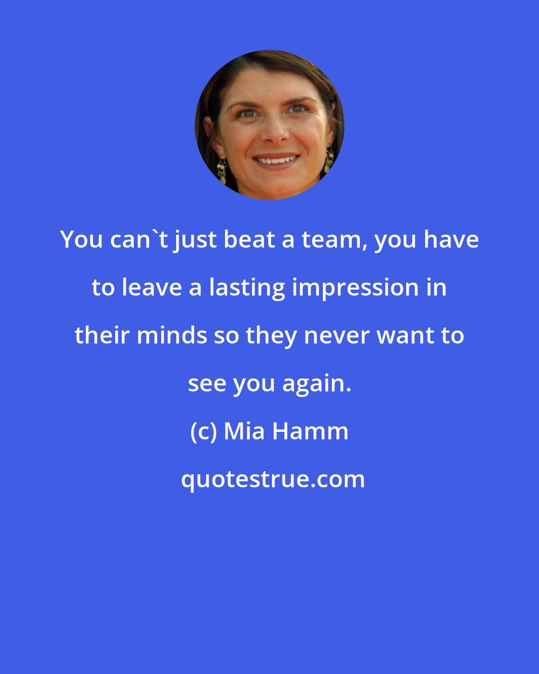 Mia Hamm: You can't just beat a team, you have to leave a lasting impression in their minds so they never want to see you again.
