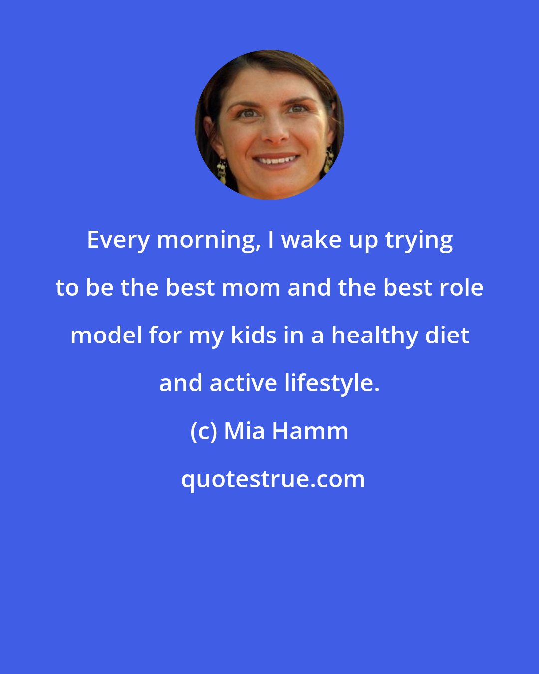 Mia Hamm: Every morning, I wake up trying to be the best mom and the best role model for my kids in a healthy diet and active lifestyle.