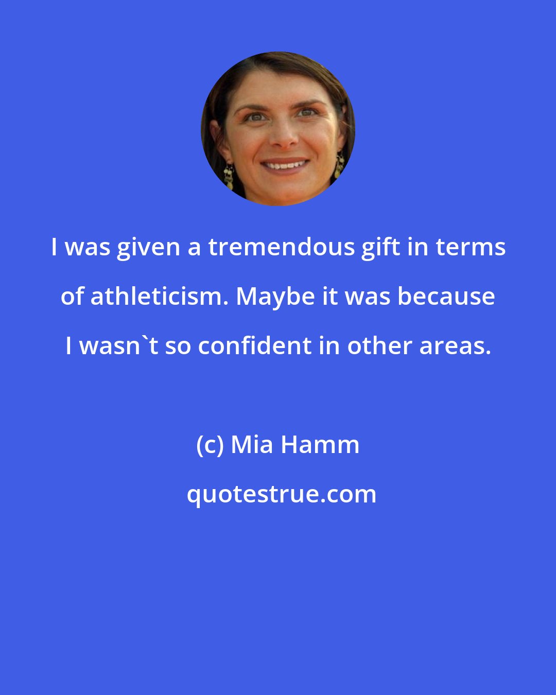 Mia Hamm: I was given a tremendous gift in terms of athleticism. Maybe it was because I wasn't so confident in other areas.