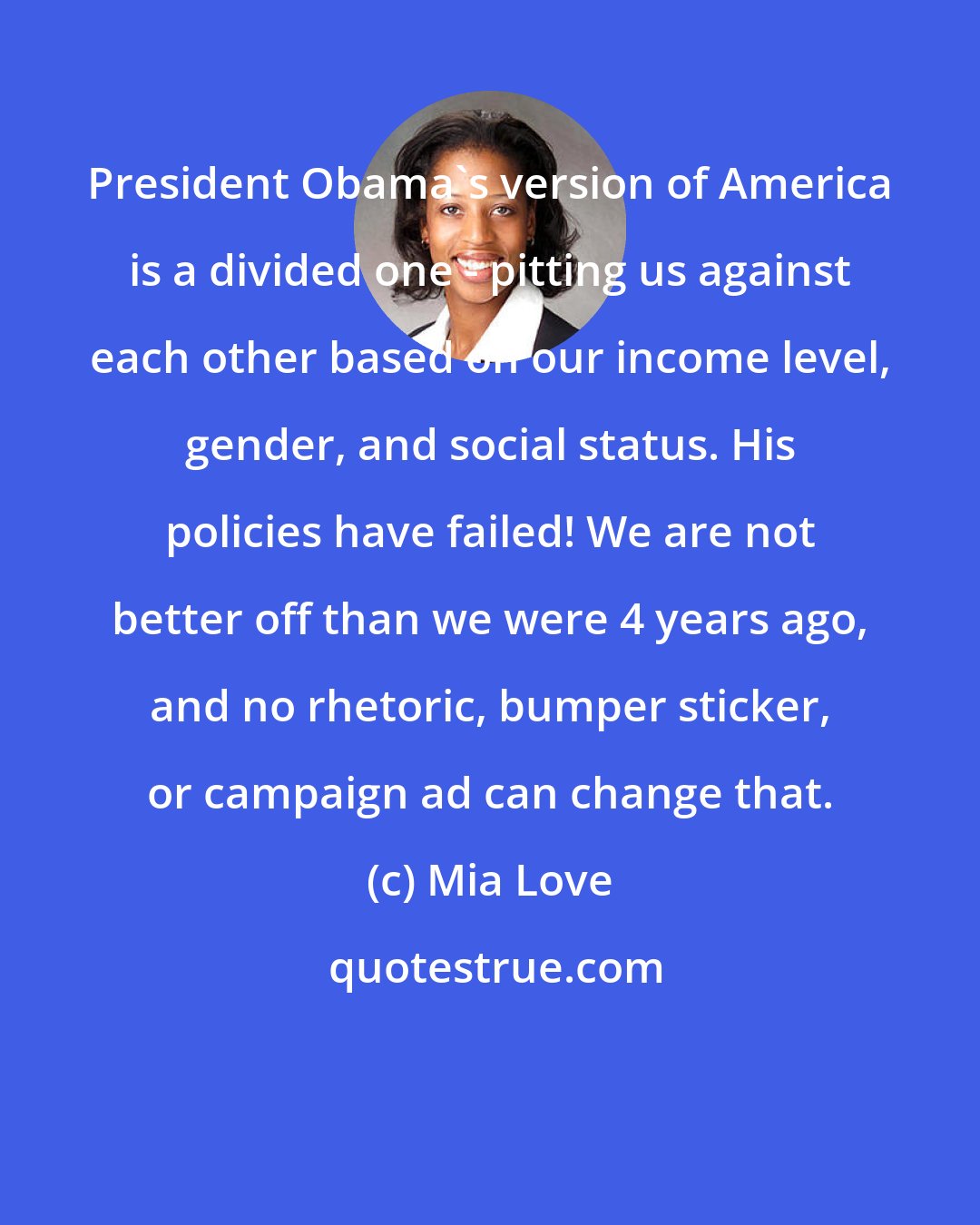 Mia Love: President Obama's version of America is a divided one - pitting us against each other based on our income level, gender, and social status. His policies have failed! We are not better off than we were 4 years ago, and no rhetoric, bumper sticker, or campaign ad can change that.
