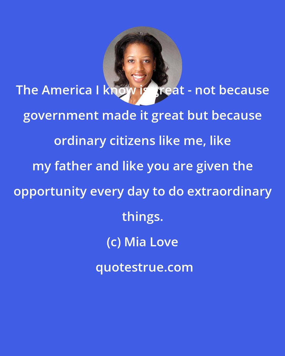 Mia Love: The America I know is great - not because government made it great but because ordinary citizens like me, like my father and like you are given the opportunity every day to do extraordinary things.
