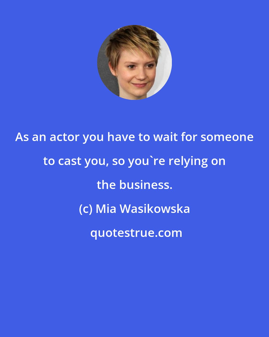 Mia Wasikowska: As an actor you have to wait for someone to cast you, so you're relying on the business.