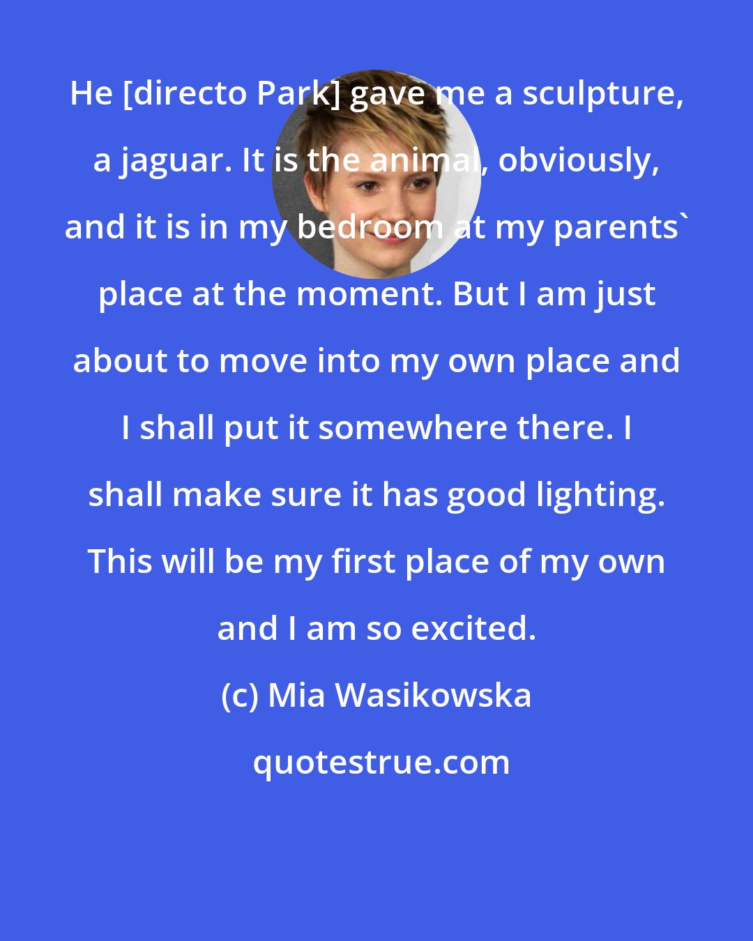 Mia Wasikowska: He [directo Park] gave me a sculpture, a jaguar. It is the animal, obviously, and it is in my bedroom at my parents' place at the moment. But I am just about to move into my own place and I shall put it somewhere there. I shall make sure it has good lighting. This will be my first place of my own and I am so excited.