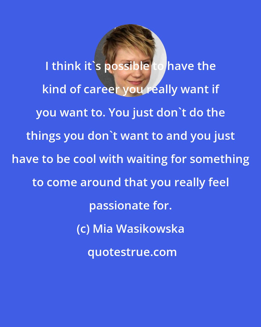 Mia Wasikowska: I think it's possible to have the kind of career you really want if you want to. You just don't do the things you don't want to and you just have to be cool with waiting for something to come around that you really feel passionate for.