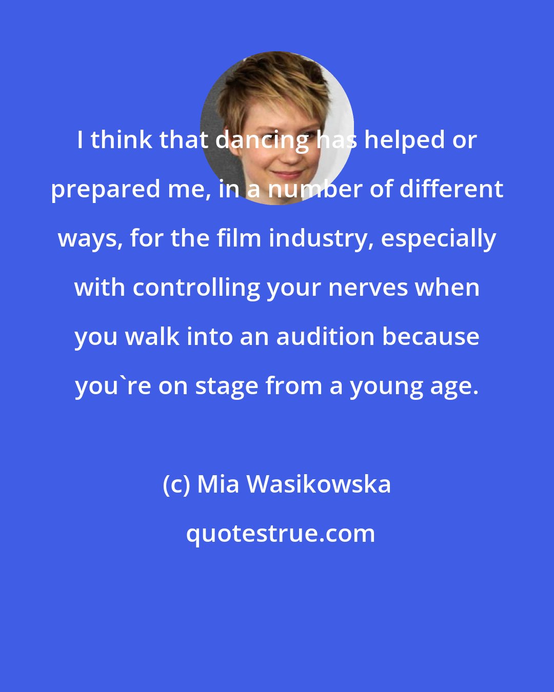 Mia Wasikowska: I think that dancing has helped or prepared me, in a number of different ways, for the film industry, especially with controlling your nerves when you walk into an audition because you're on stage from a young age.