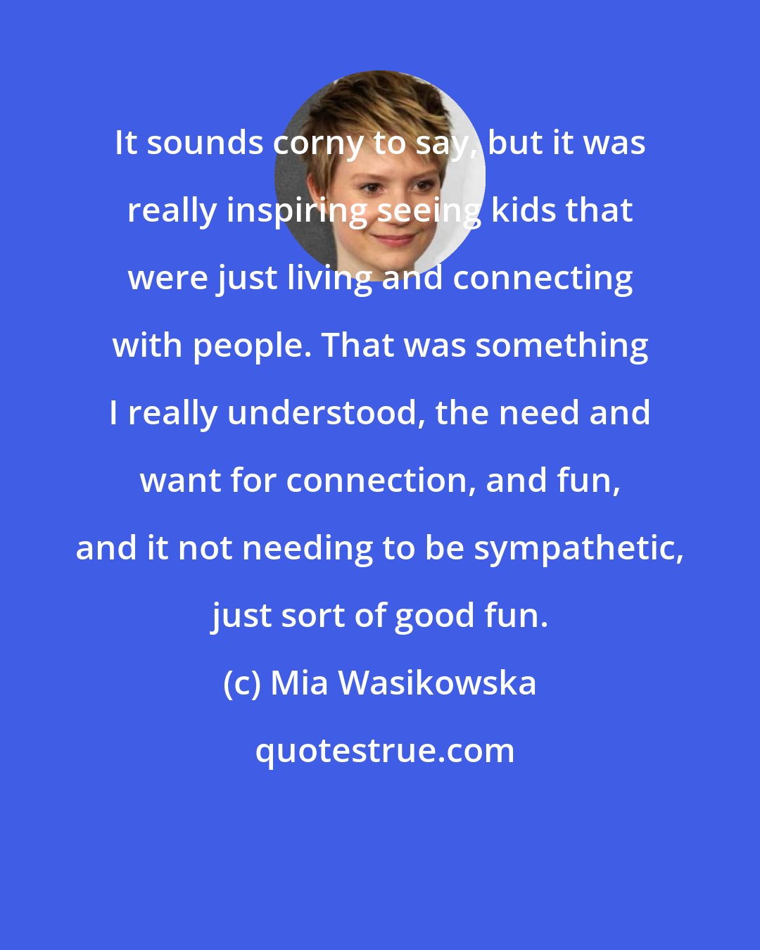 Mia Wasikowska: It sounds corny to say, but it was really inspiring seeing kids that were just living and connecting with people. That was something I really understood, the need and want for connection, and fun, and it not needing to be sympathetic, just sort of good fun.
