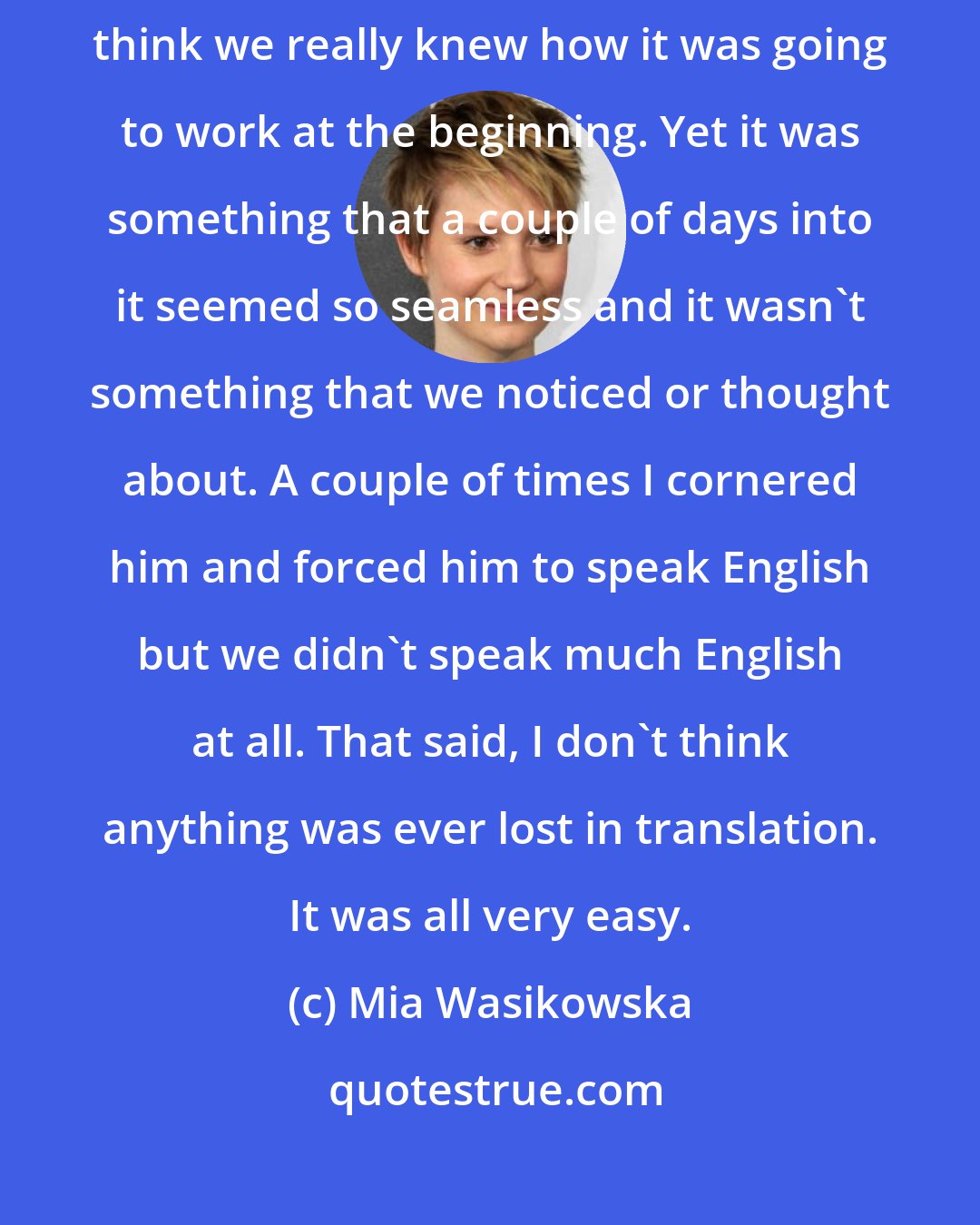 Mia Wasikowska: One of the producers, Wonjo, was an amazing interpreter. I don't think we really knew how it was going to work at the beginning. Yet it was something that a couple of days into it seemed so seamless and it wasn't something that we noticed or thought about. A couple of times I cornered him and forced him to speak English but we didn't speak much English at all. That said, I don't think anything was ever lost in translation. It was all very easy.