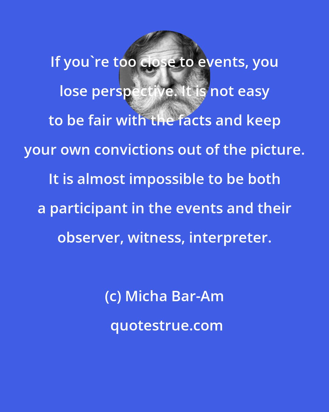 Micha Bar-Am: If you're too close to events, you lose perspective. It is not easy to be fair with the facts and keep your own convictions out of the picture. It is almost impossible to be both a participant in the events and their observer, witness, interpreter.