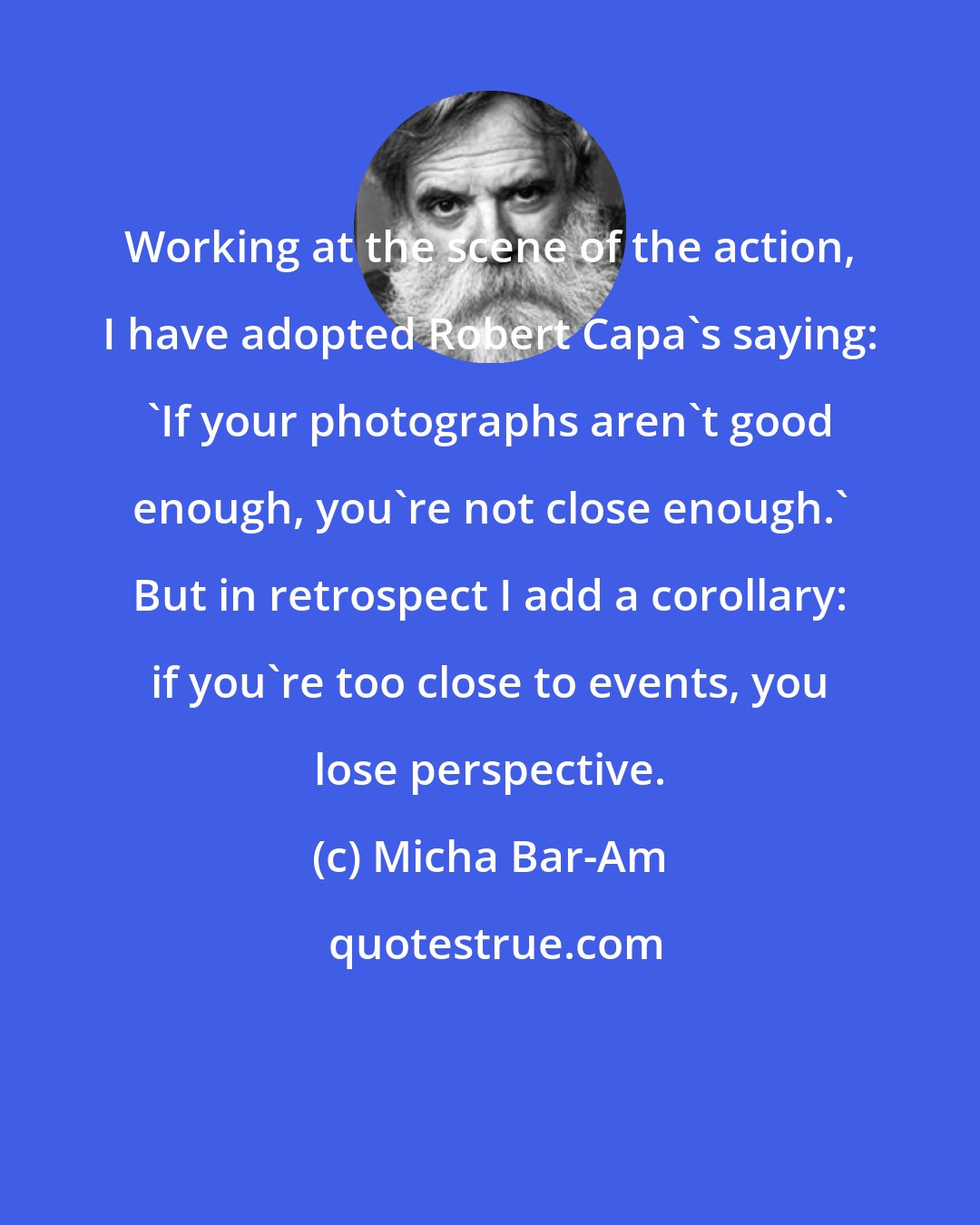 Micha Bar-Am: Working at the scene of the action, I have adopted Robert Capa's saying: 'If your photographs aren't good enough, you're not close enough.' But in retrospect I add a corollary: if you're too close to events, you lose perspective.