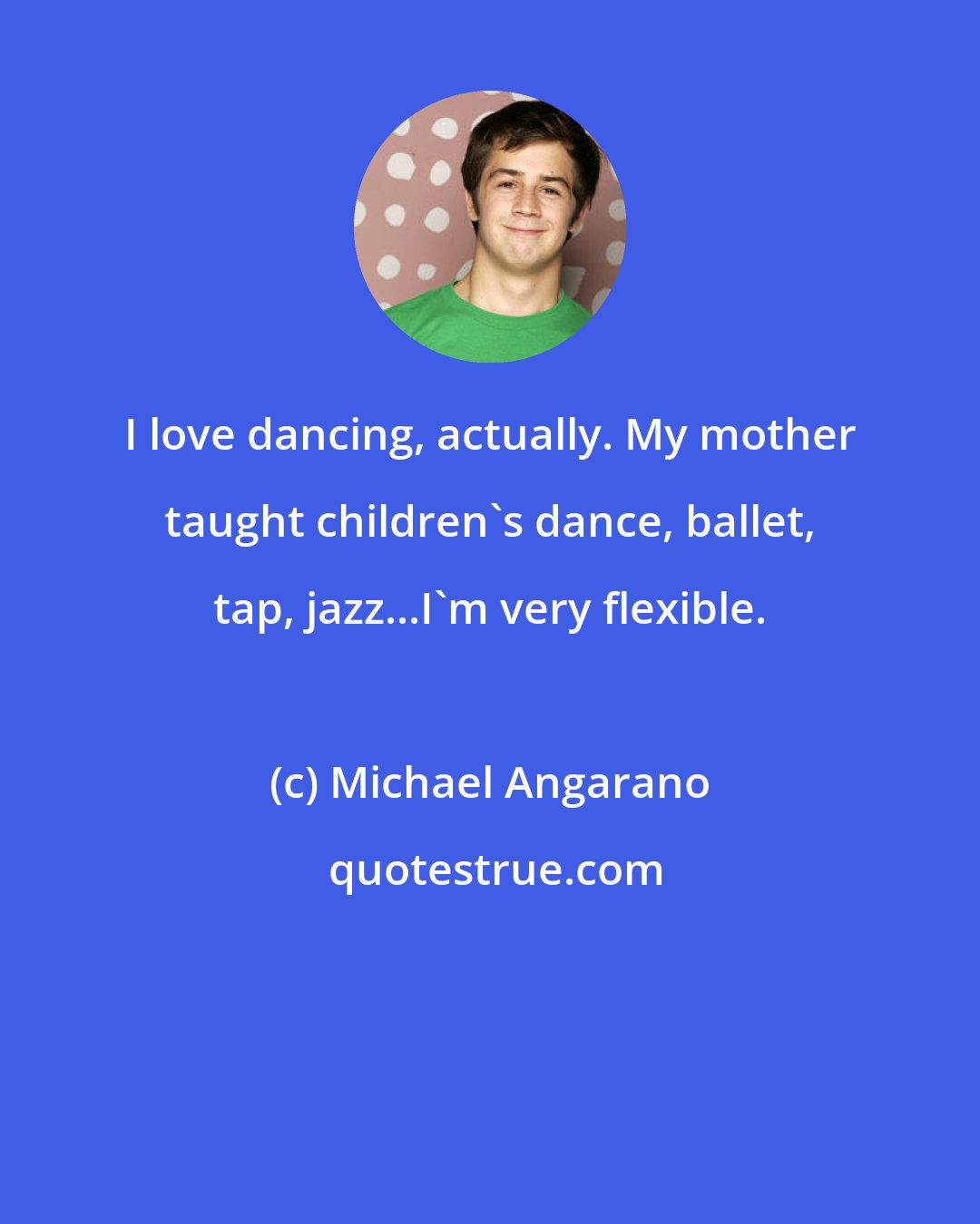 Michael Angarano: I love dancing, actually. My mother taught children's dance, ballet, tap, jazz...I'm very flexible.