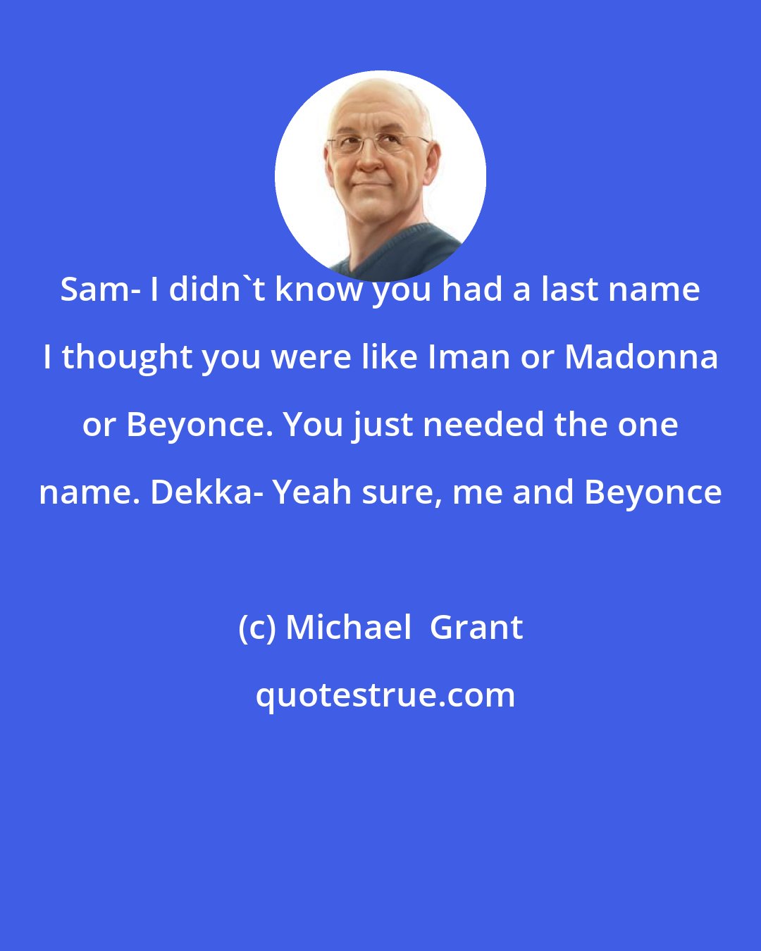 Michael  Grant: Sam- I didn't know you had a last name I thought you were like Iman or Madonna or Beyonce. You just needed the one name. Dekka- Yeah sure, me and Beyonce