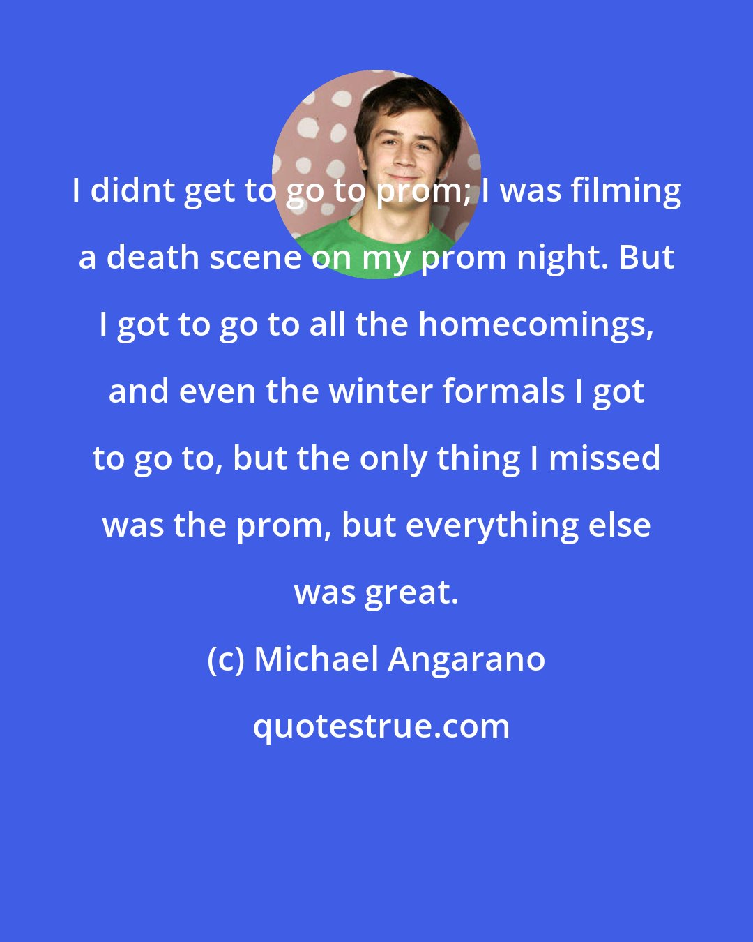 Michael Angarano: I didnt get to go to prom; I was filming a death scene on my prom night. But I got to go to all the homecomings, and even the winter formals I got to go to, but the only thing I missed was the prom, but everything else was great.