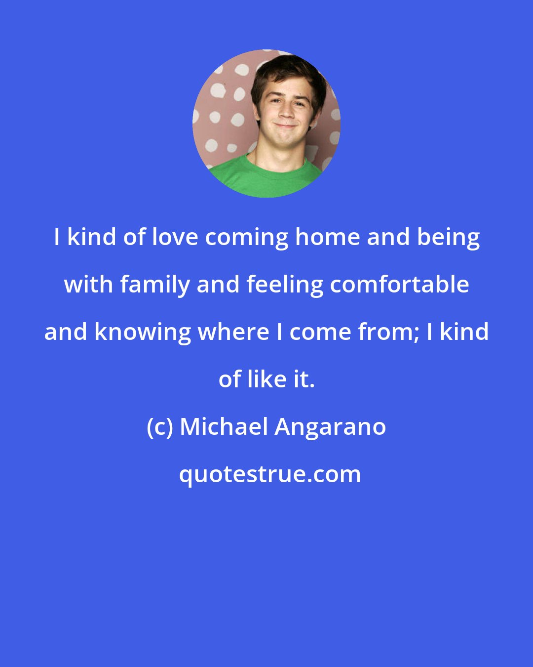 Michael Angarano: I kind of love coming home and being with family and feeling comfortable and knowing where I come from; I kind of like it.