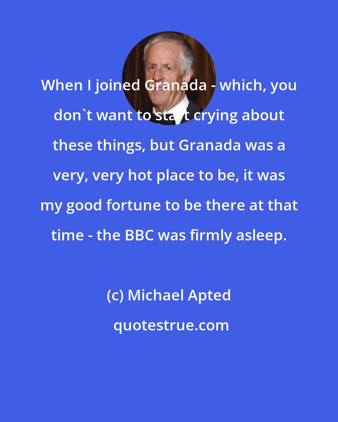 Michael Apted: When I joined Granada - which, you don't want to start crying about these things, but Granada was a very, very hot place to be, it was my good fortune to be there at that time - the BBC was firmly asleep.