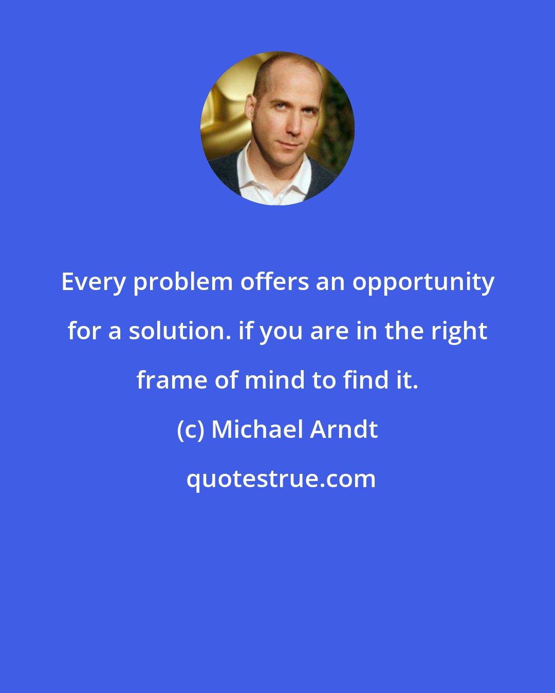 Michael Arndt: Every problem offers an opportunity for a solution. if you are in the right frame of mind to find it.