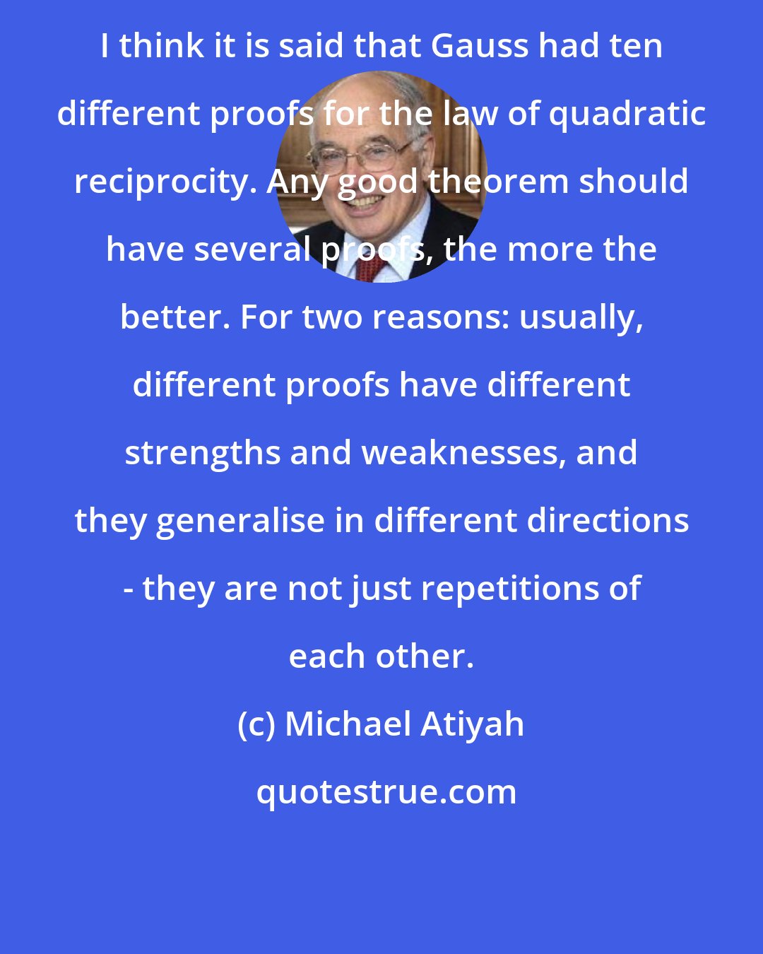 Michael Atiyah: I think it is said that Gauss had ten different proofs for the law of quadratic reciprocity. Any good theorem should have several proofs, the more the better. For two reasons: usually, different proofs have different strengths and weaknesses, and they generalise in different directions - they are not just repetitions of each other.
