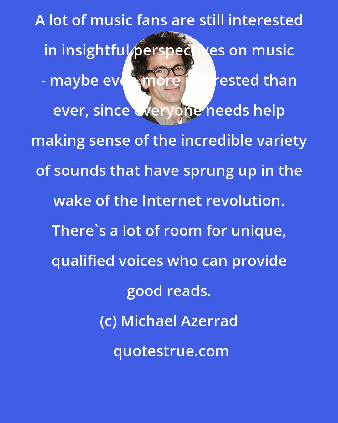 Michael Azerrad: A lot of music fans are still interested in insightful perspectives on music - maybe even more interested than ever, since everyone needs help making sense of the incredible variety of sounds that have sprung up in the wake of the Internet revolution. There's a lot of room for unique, qualified voices who can provide good reads.