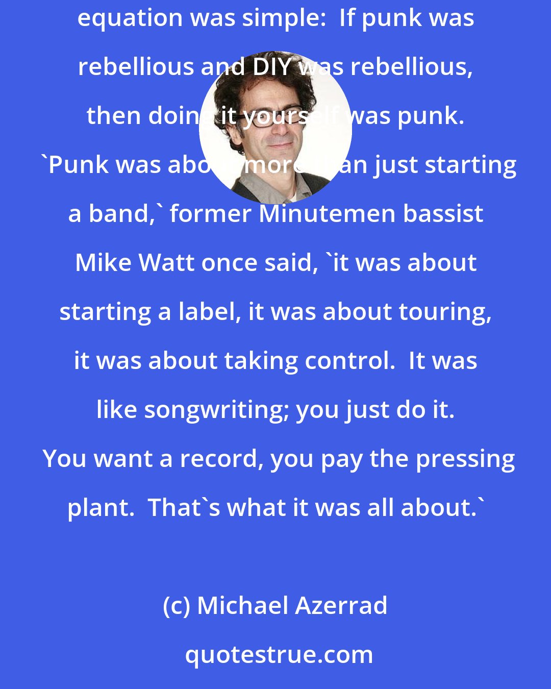 Michael Azerrad: To begin with, the key principle of American indie rock wasn't a circumscribed musical style; it was the punk ethos of DIY, or do-it-yourself.  The equation was simple:  If punk was rebellious and DIY was rebellious, then doing it yourself was punk.  'Punk was about more than just starting a band,' former Minutemen bassist Mike Watt once said, 'it was about starting a label, it was about touring, it was about taking control.  It was like songwriting; you just do it.  You want a record, you pay the pressing plant.  That's what it was all about.'