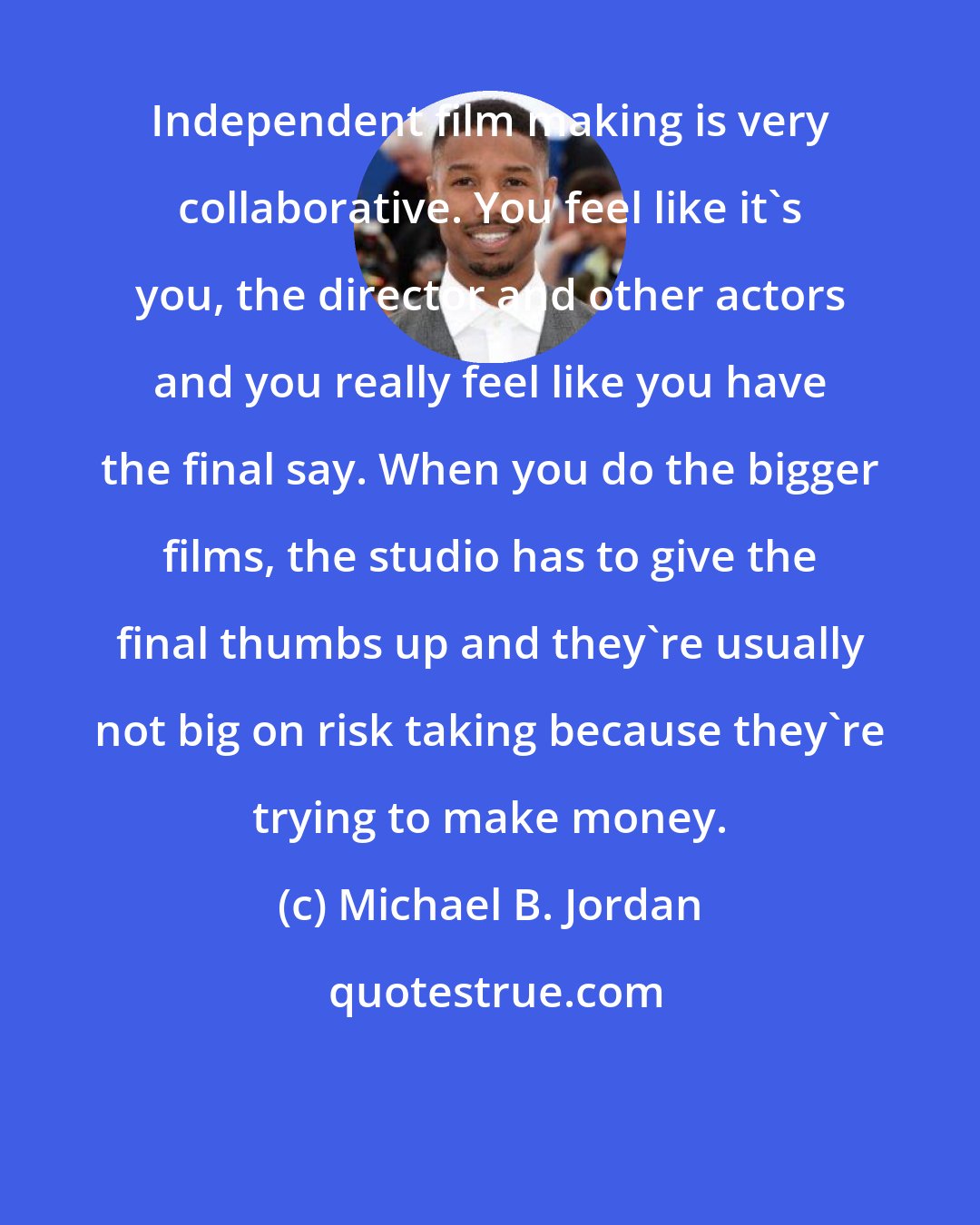 Michael B. Jordan: Independent film making is very collaborative. You feel like it's you, the director and other actors and you really feel like you have the final say. When you do the bigger films, the studio has to give the final thumbs up and they're usually not big on risk taking because they're trying to make money.