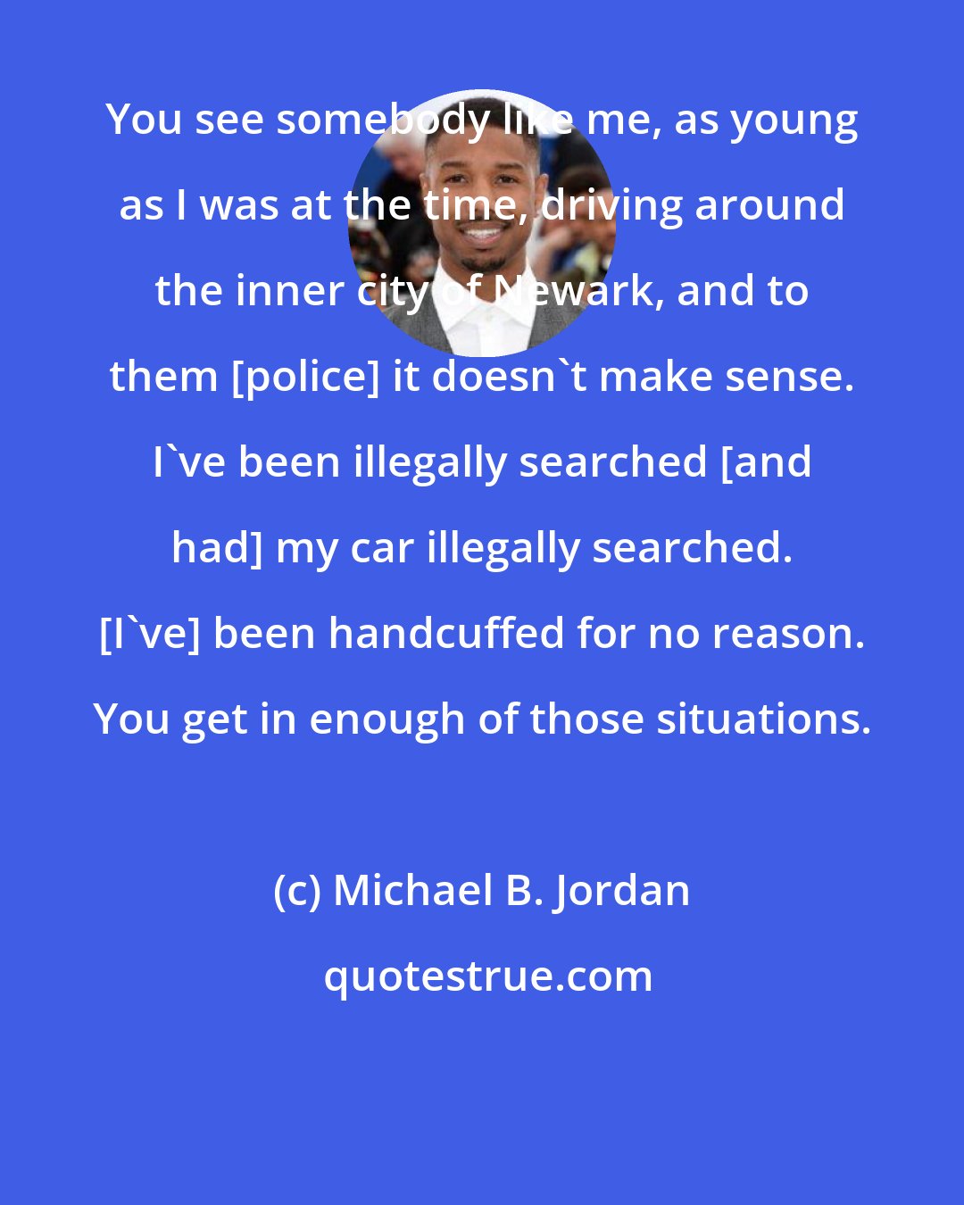 Michael B. Jordan: You see somebody like me, as young as I was at the time, driving around the inner city of Newark, and to them [police] it doesn't make sense. I've been illegally searched [and had] my car illegally searched. [I've] been handcuffed for no reason. You get in enough of those situations.