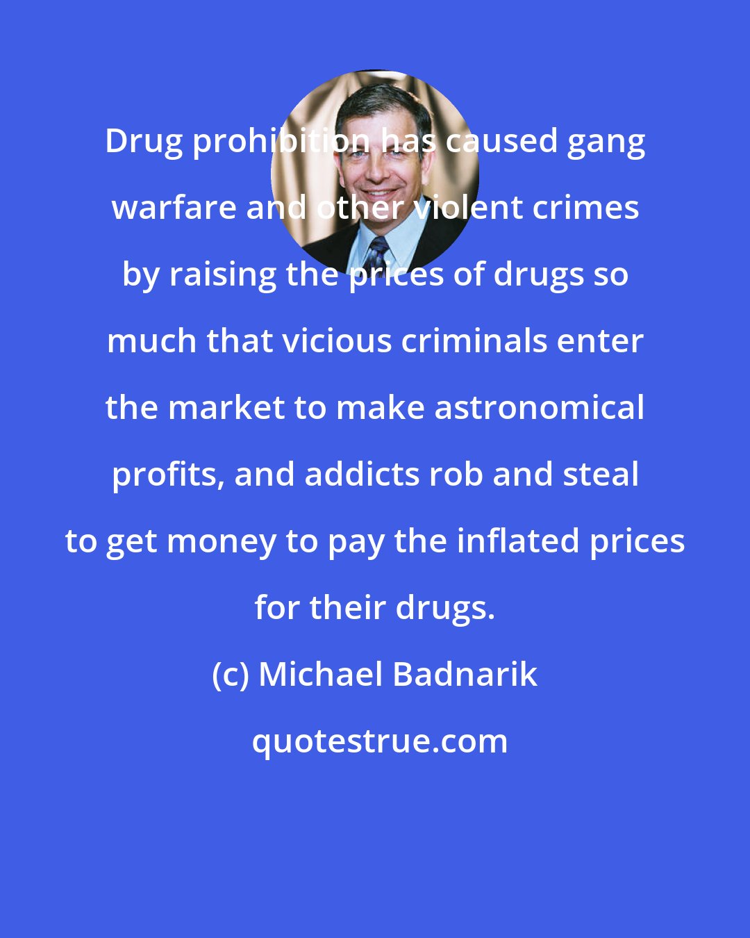 Michael Badnarik: Drug prohibition has caused gang warfare and other violent crimes by raising the prices of drugs so much that vicious criminals enter the market to make astronomical profits, and addicts rob and steal to get money to pay the inflated prices for their drugs.