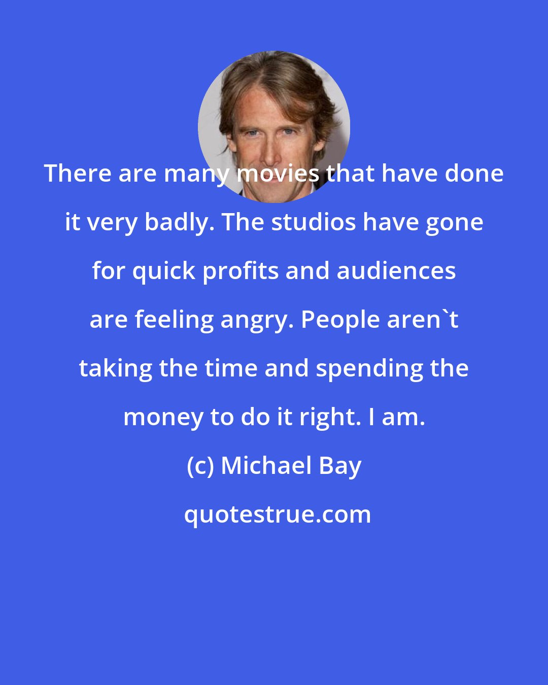Michael Bay: There are many movies that have done it very badly. The studios have gone for quick profits and audiences are feeling angry. People aren't taking the time and spending the money to do it right. I am.