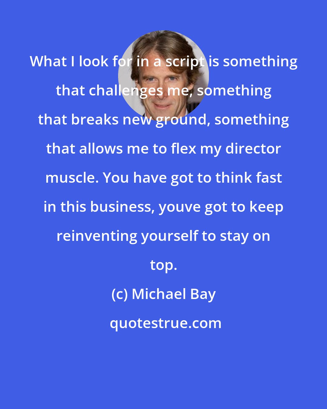 Michael Bay: What I look for in a script is something that challenges me, something that breaks new ground, something that allows me to flex my director muscle. You have got to think fast in this business, youve got to keep reinventing yourself to stay on top.