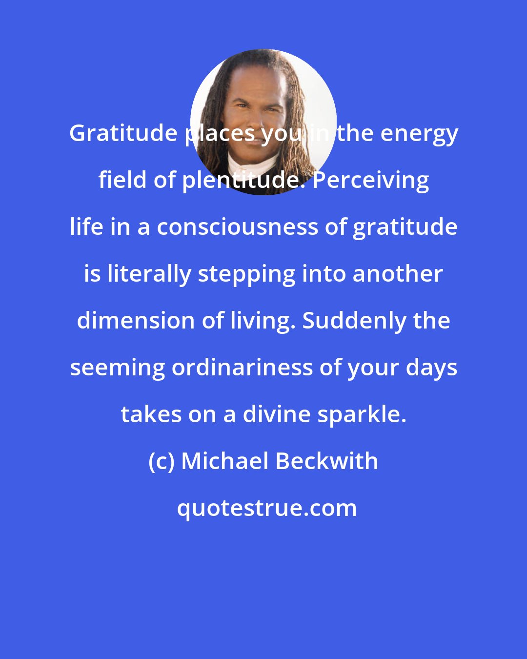Michael Beckwith: Gratitude places you in the energy field of plentitude. Perceiving life in a consciousness of gratitude is literally stepping into another dimension of living. Suddenly the seeming ordinariness of your days takes on a divine sparkle.
